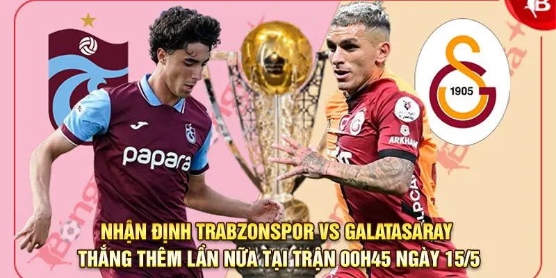 Nhận định Trabzonspor vs Galatasaray – Thắng thêm lần nữa tại trận 00h45 ngày 15/5
