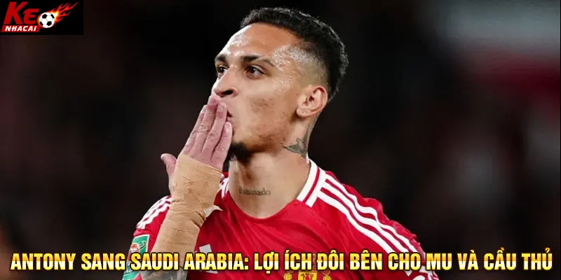 Antony sang Saudi Arabia: Lợi ích đôi bên cho MU và cầu thủ